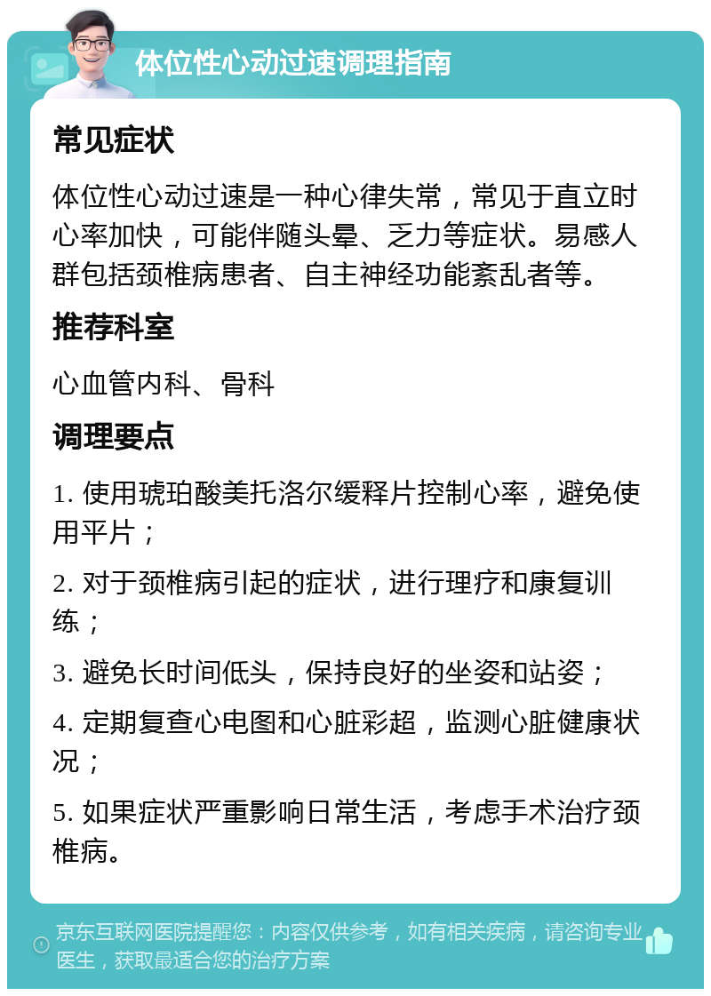 体位性心动过速调理指南 常见症状 体位性心动过速是一种心律失常，常见于直立时心率加快，可能伴随头晕、乏力等症状。易感人群包括颈椎病患者、自主神经功能紊乱者等。 推荐科室 心血管内科、骨科 调理要点 1. 使用琥珀酸美托洛尔缓释片控制心率，避免使用平片； 2. 对于颈椎病引起的症状，进行理疗和康复训练； 3. 避免长时间低头，保持良好的坐姿和站姿； 4. 定期复查心电图和心脏彩超，监测心脏健康状况； 5. 如果症状严重影响日常生活，考虑手术治疗颈椎病。