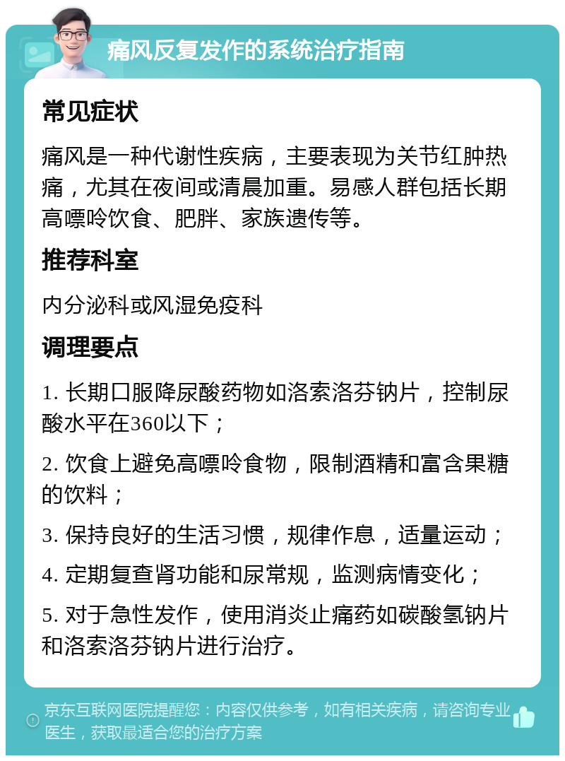 痛风反复发作的系统治疗指南 常见症状 痛风是一种代谢性疾病，主要表现为关节红肿热痛，尤其在夜间或清晨加重。易感人群包括长期高嘌呤饮食、肥胖、家族遗传等。 推荐科室 内分泌科或风湿免疫科 调理要点 1. 长期口服降尿酸药物如洛索洛芬钠片，控制尿酸水平在360以下； 2. 饮食上避免高嘌呤食物，限制酒精和富含果糖的饮料； 3. 保持良好的生活习惯，规律作息，适量运动； 4. 定期复查肾功能和尿常规，监测病情变化； 5. 对于急性发作，使用消炎止痛药如碳酸氢钠片和洛索洛芬钠片进行治疗。