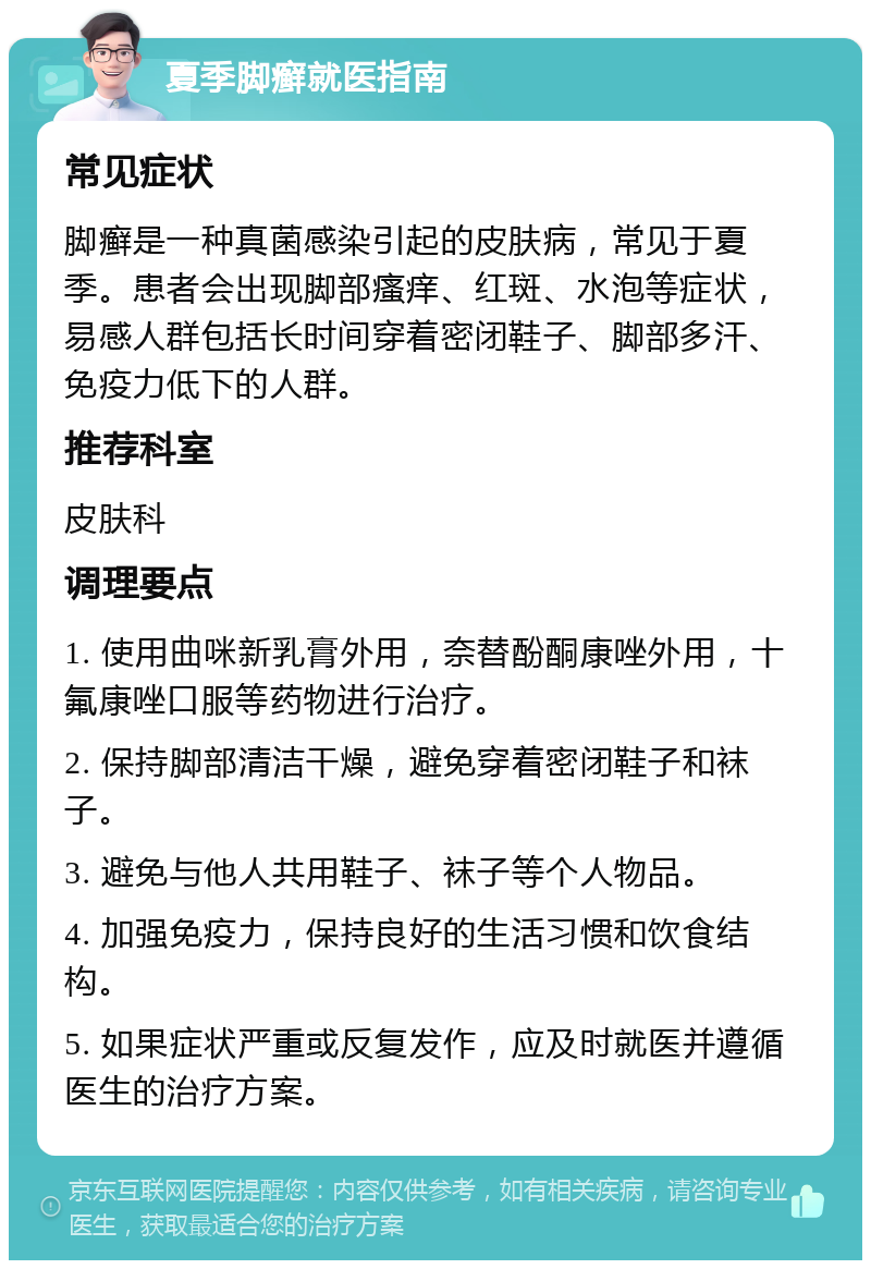 夏季脚癣就医指南 常见症状 脚癣是一种真菌感染引起的皮肤病，常见于夏季。患者会出现脚部瘙痒、红斑、水泡等症状，易感人群包括长时间穿着密闭鞋子、脚部多汗、免疫力低下的人群。 推荐科室 皮肤科 调理要点 1. 使用曲咪新乳膏外用，奈替酚酮康唑外用，十氟康唑口服等药物进行治疗。 2. 保持脚部清洁干燥，避免穿着密闭鞋子和袜子。 3. 避免与他人共用鞋子、袜子等个人物品。 4. 加强免疫力，保持良好的生活习惯和饮食结构。 5. 如果症状严重或反复发作，应及时就医并遵循医生的治疗方案。