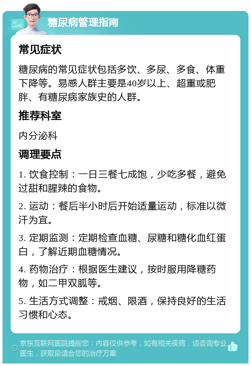 糖尿病管理指南 常见症状 糖尿病的常见症状包括多饮、多尿、多食、体重下降等。易感人群主要是40岁以上、超重或肥胖、有糖尿病家族史的人群。 推荐科室 内分泌科 调理要点 1. 饮食控制：一日三餐七成饱，少吃多餐，避免过甜和腥辣的食物。 2. 运动：餐后半小时后开始适量运动，标准以微汗为宜。 3. 定期监测：定期检查血糖、尿糖和糖化血红蛋白，了解近期血糖情况。 4. 药物治疗：根据医生建议，按时服用降糖药物，如二甲双胍等。 5. 生活方式调整：戒烟、限酒，保持良好的生活习惯和心态。