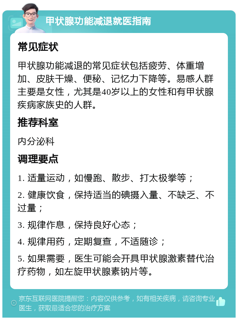 甲状腺功能减退就医指南 常见症状 甲状腺功能减退的常见症状包括疲劳、体重增加、皮肤干燥、便秘、记忆力下降等。易感人群主要是女性，尤其是40岁以上的女性和有甲状腺疾病家族史的人群。 推荐科室 内分泌科 调理要点 1. 适量运动，如慢跑、散步、打太极拳等； 2. 健康饮食，保持适当的碘摄入量、不缺乏、不过量； 3. 规律作息，保持良好心态； 4. 规律用药，定期复查，不适随诊； 5. 如果需要，医生可能会开具甲状腺激素替代治疗药物，如左旋甲状腺素钠片等。