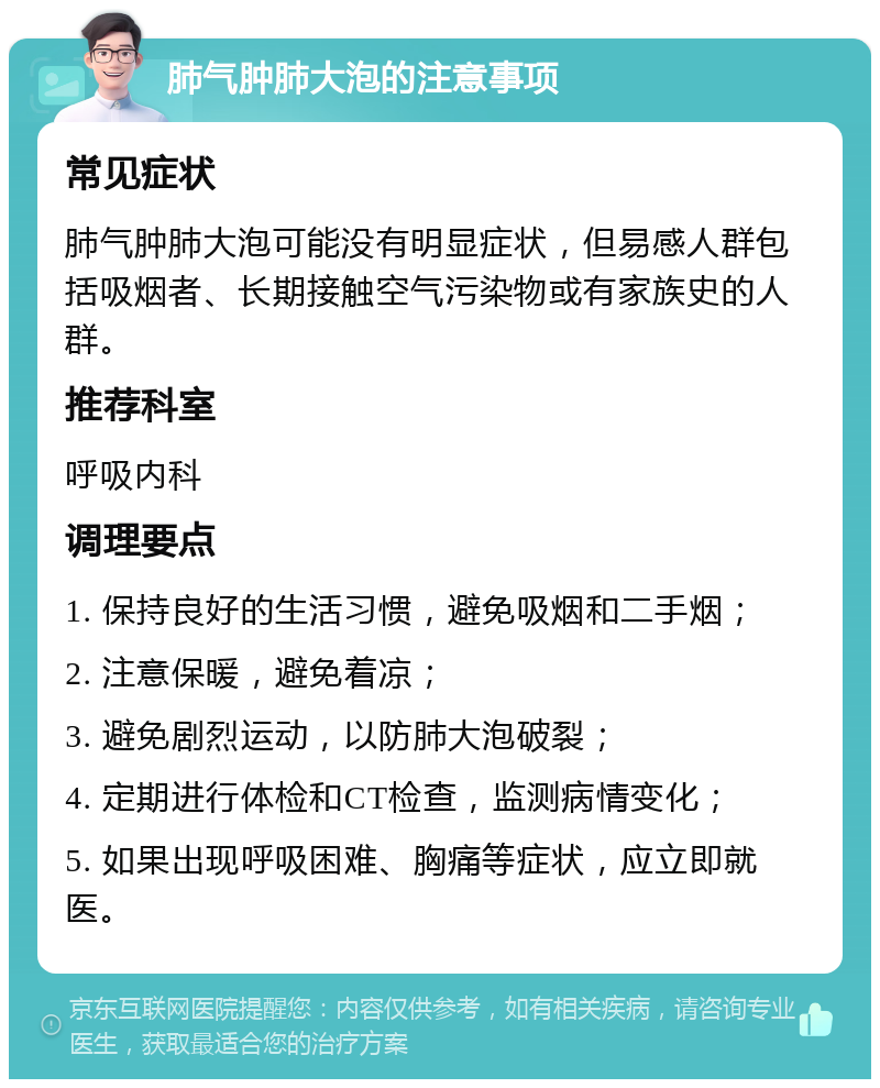 肺气肿肺大泡的注意事项 常见症状 肺气肿肺大泡可能没有明显症状，但易感人群包括吸烟者、长期接触空气污染物或有家族史的人群。 推荐科室 呼吸内科 调理要点 1. 保持良好的生活习惯，避免吸烟和二手烟； 2. 注意保暖，避免着凉； 3. 避免剧烈运动，以防肺大泡破裂； 4. 定期进行体检和CT检查，监测病情变化； 5. 如果出现呼吸困难、胸痛等症状，应立即就医。