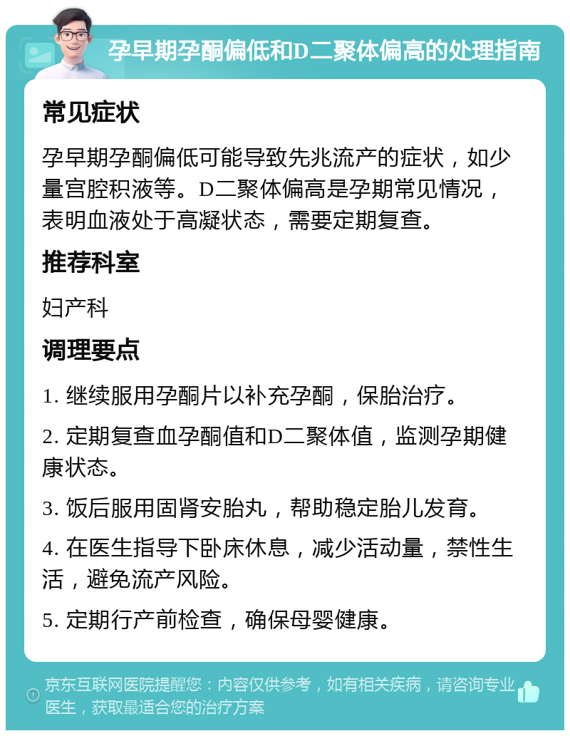 孕早期孕酮偏低和D二聚体偏高的处理指南 常见症状 孕早期孕酮偏低可能导致先兆流产的症状，如少量宫腔积液等。D二聚体偏高是孕期常见情况，表明血液处于高凝状态，需要定期复查。 推荐科室 妇产科 调理要点 1. 继续服用孕酮片以补充孕酮，保胎治疗。 2. 定期复查血孕酮值和D二聚体值，监测孕期健康状态。 3. 饭后服用固肾安胎丸，帮助稳定胎儿发育。 4. 在医生指导下卧床休息，减少活动量，禁性生活，避免流产风险。 5. 定期行产前检查，确保母婴健康。