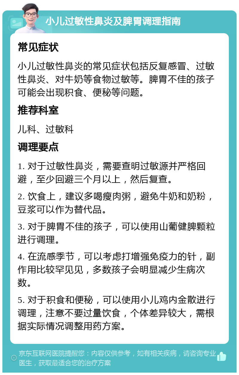 小儿过敏性鼻炎及脾胃调理指南 常见症状 小儿过敏性鼻炎的常见症状包括反复感冒、过敏性鼻炎、对牛奶等食物过敏等。脾胃不佳的孩子可能会出现积食、便秘等问题。 推荐科室 儿科、过敏科 调理要点 1. 对于过敏性鼻炎，需要查明过敏源并严格回避，至少回避三个月以上，然后复查。 2. 饮食上，建议多喝瘦肉粥，避免牛奶和奶粉，豆浆可以作为替代品。 3. 对于脾胃不佳的孩子，可以使用山葡健脾颗粒进行调理。 4. 在流感季节，可以考虑打增强免疫力的针，副作用比较罕见见，多数孩子会明显减少生病次数。 5. 对于积食和便秘，可以使用小儿鸡内金散进行调理，注意不要过量饮食，个体差异较大，需根据实际情况调整用药方案。