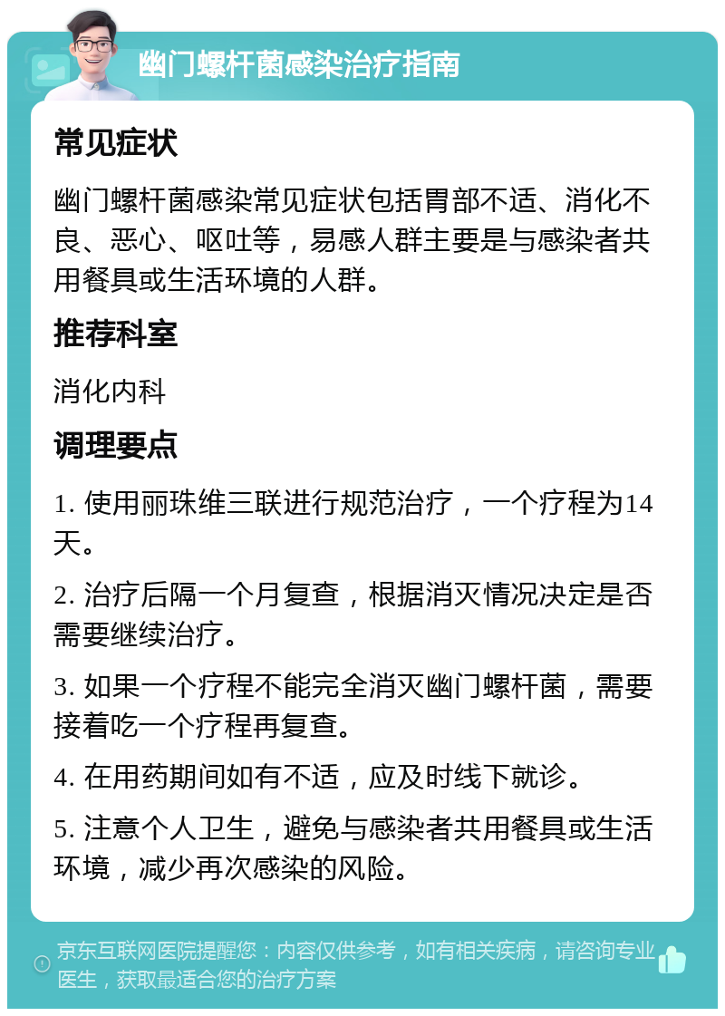 幽门螺杆菌感染治疗指南 常见症状 幽门螺杆菌感染常见症状包括胃部不适、消化不良、恶心、呕吐等，易感人群主要是与感染者共用餐具或生活环境的人群。 推荐科室 消化内科 调理要点 1. 使用丽珠维三联进行规范治疗，一个疗程为14天。 2. 治疗后隔一个月复查，根据消灭情况决定是否需要继续治疗。 3. 如果一个疗程不能完全消灭幽门螺杆菌，需要接着吃一个疗程再复查。 4. 在用药期间如有不适，应及时线下就诊。 5. 注意个人卫生，避免与感染者共用餐具或生活环境，减少再次感染的风险。