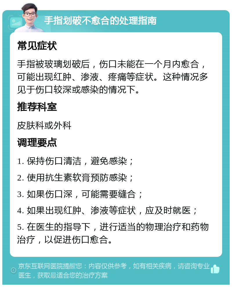 手指划破不愈合的处理指南 常见症状 手指被玻璃划破后，伤口未能在一个月内愈合，可能出现红肿、渗液、疼痛等症状。这种情况多见于伤口较深或感染的情况下。 推荐科室 皮肤科或外科 调理要点 1. 保持伤口清洁，避免感染； 2. 使用抗生素软膏预防感染； 3. 如果伤口深，可能需要缝合； 4. 如果出现红肿、渗液等症状，应及时就医； 5. 在医生的指导下，进行适当的物理治疗和药物治疗，以促进伤口愈合。