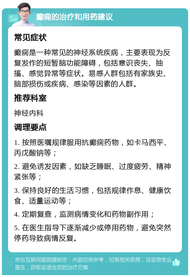 癫痫的治疗和用药建议 常见症状 癫痫是一种常见的神经系统疾病，主要表现为反复发作的短暂脑功能障碍，包括意识丧失、抽搐、感觉异常等症状。易感人群包括有家族史、脑部损伤或疾病、感染等因素的人群。 推荐科室 神经内科 调理要点 1. 按照医嘱规律服用抗癫痫药物，如卡马西平、丙戊酸钠等； 2. 避免诱发因素，如缺乏睡眠、过度疲劳、精神紧张等； 3. 保持良好的生活习惯，包括规律作息、健康饮食、适量运动等； 4. 定期复查，监测病情变化和药物副作用； 5. 在医生指导下逐渐减少或停用药物，避免突然停药导致病情反复。