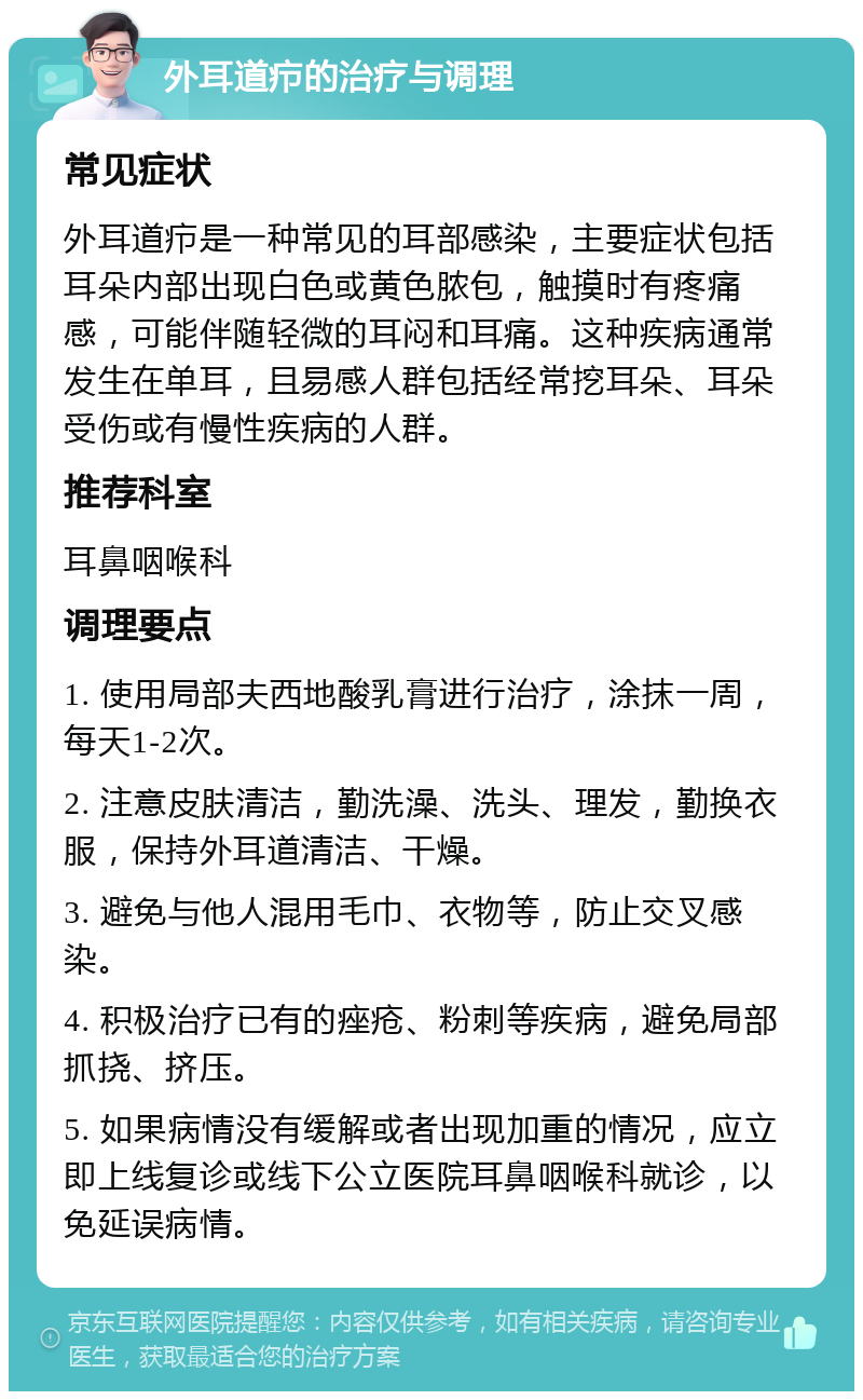 外耳道疖的治疗与调理 常见症状 外耳道疖是一种常见的耳部感染，主要症状包括耳朵内部出现白色或黄色脓包，触摸时有疼痛感，可能伴随轻微的耳闷和耳痛。这种疾病通常发生在单耳，且易感人群包括经常挖耳朵、耳朵受伤或有慢性疾病的人群。 推荐科室 耳鼻咽喉科 调理要点 1. 使用局部夫西地酸乳膏进行治疗，涂抹一周，每天1-2次。 2. 注意皮肤清洁，勤洗澡、洗头、理发，勤换衣服，保持外耳道清洁、干燥。 3. 避免与他人混用毛巾、衣物等，防止交叉感染。 4. 积极治疗已有的痤疮、粉刺等疾病，避免局部抓挠、挤压。 5. 如果病情没有缓解或者出现加重的情况，应立即上线复诊或线下公立医院耳鼻咽喉科就诊，以免延误病情。