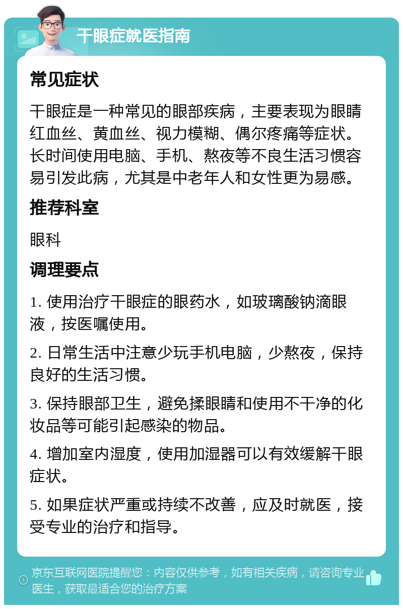 干眼症就医指南 常见症状 干眼症是一种常见的眼部疾病，主要表现为眼睛红血丝、黄血丝、视力模糊、偶尔疼痛等症状。长时间使用电脑、手机、熬夜等不良生活习惯容易引发此病，尤其是中老年人和女性更为易感。 推荐科室 眼科 调理要点 1. 使用治疗干眼症的眼药水，如玻璃酸钠滴眼液，按医嘱使用。 2. 日常生活中注意少玩手机电脑，少熬夜，保持良好的生活习惯。 3. 保持眼部卫生，避免揉眼睛和使用不干净的化妆品等可能引起感染的物品。 4. 增加室内湿度，使用加湿器可以有效缓解干眼症状。 5. 如果症状严重或持续不改善，应及时就医，接受专业的治疗和指导。