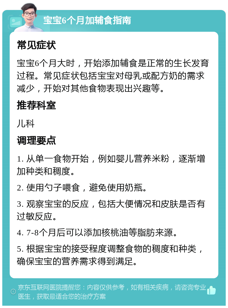 宝宝6个月加辅食指南 常见症状 宝宝6个月大时，开始添加辅食是正常的生长发育过程。常见症状包括宝宝对母乳或配方奶的需求减少，开始对其他食物表现出兴趣等。 推荐科室 儿科 调理要点 1. 从单一食物开始，例如婴儿营养米粉，逐渐增加种类和稠度。 2. 使用勺子喂食，避免使用奶瓶。 3. 观察宝宝的反应，包括大便情况和皮肤是否有过敏反应。 4. 7-8个月后可以添加核桃油等脂肪来源。 5. 根据宝宝的接受程度调整食物的稠度和种类，确保宝宝的营养需求得到满足。