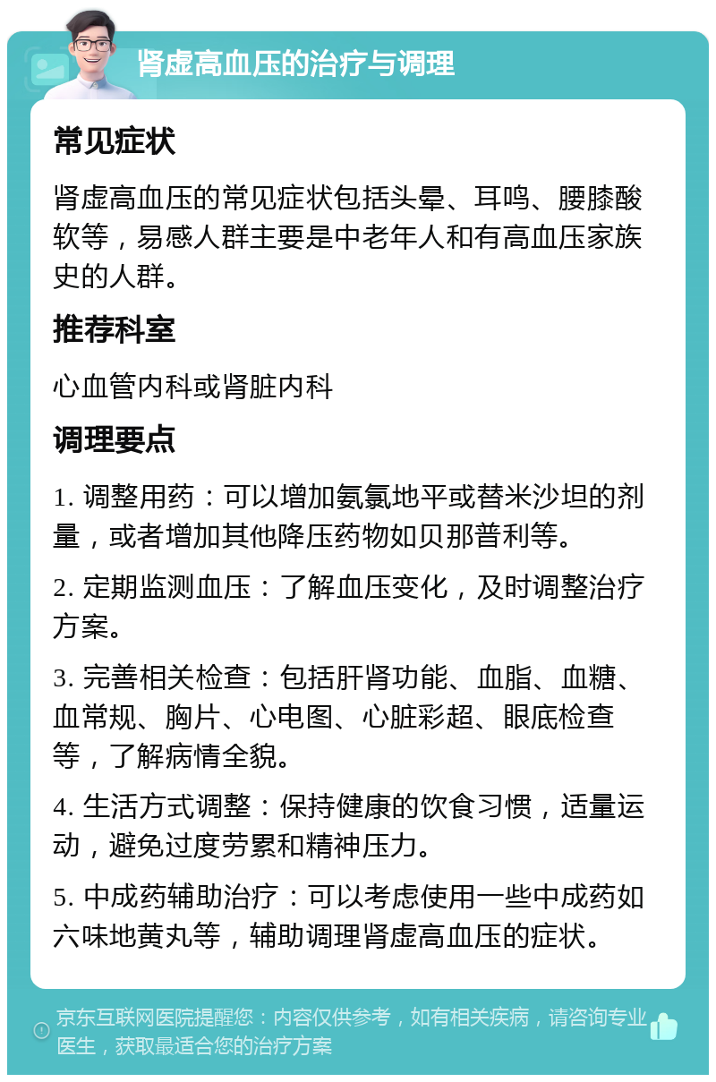 肾虚高血压的治疗与调理 常见症状 肾虚高血压的常见症状包括头晕、耳鸣、腰膝酸软等，易感人群主要是中老年人和有高血压家族史的人群。 推荐科室 心血管内科或肾脏内科 调理要点 1. 调整用药：可以增加氨氯地平或替米沙坦的剂量，或者增加其他降压药物如贝那普利等。 2. 定期监测血压：了解血压变化，及时调整治疗方案。 3. 完善相关检查：包括肝肾功能、血脂、血糖、血常规、胸片、心电图、心脏彩超、眼底检查等，了解病情全貌。 4. 生活方式调整：保持健康的饮食习惯，适量运动，避免过度劳累和精神压力。 5. 中成药辅助治疗：可以考虑使用一些中成药如六味地黄丸等，辅助调理肾虚高血压的症状。