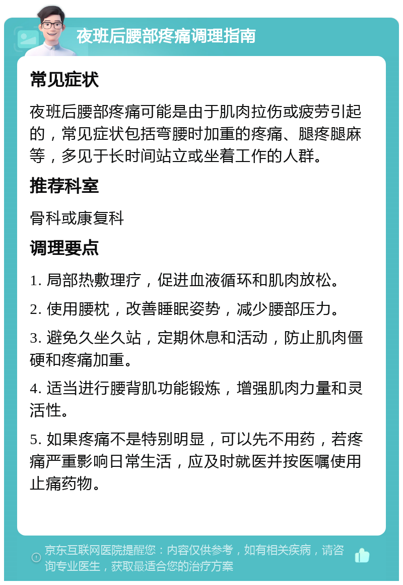 夜班后腰部疼痛调理指南 常见症状 夜班后腰部疼痛可能是由于肌肉拉伤或疲劳引起的，常见症状包括弯腰时加重的疼痛、腿疼腿麻等，多见于长时间站立或坐着工作的人群。 推荐科室 骨科或康复科 调理要点 1. 局部热敷理疗，促进血液循环和肌肉放松。 2. 使用腰枕，改善睡眠姿势，减少腰部压力。 3. 避免久坐久站，定期休息和活动，防止肌肉僵硬和疼痛加重。 4. 适当进行腰背肌功能锻炼，增强肌肉力量和灵活性。 5. 如果疼痛不是特别明显，可以先不用药，若疼痛严重影响日常生活，应及时就医并按医嘱使用止痛药物。