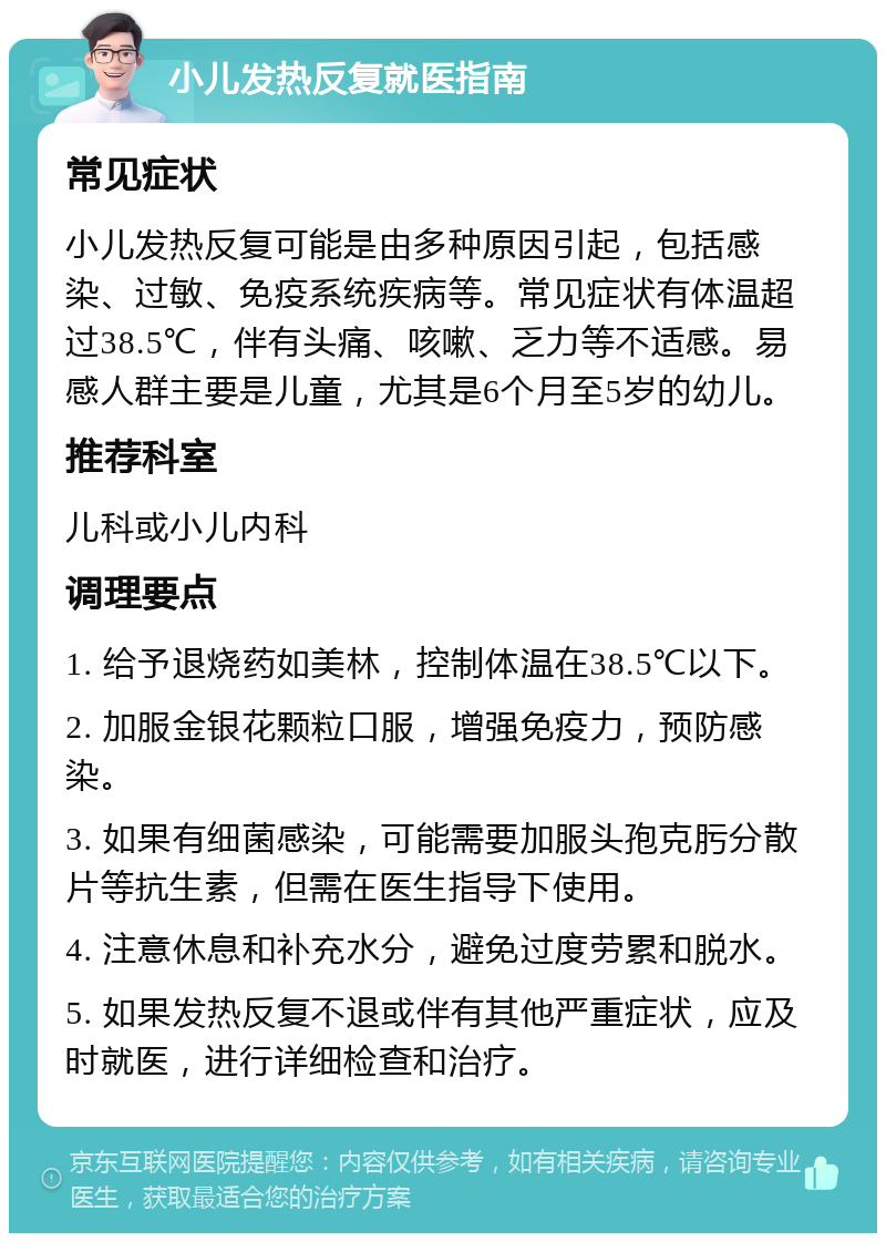 小儿发热反复就医指南 常见症状 小儿发热反复可能是由多种原因引起，包括感染、过敏、免疫系统疾病等。常见症状有体温超过38.5℃，伴有头痛、咳嗽、乏力等不适感。易感人群主要是儿童，尤其是6个月至5岁的幼儿。 推荐科室 儿科或小儿内科 调理要点 1. 给予退烧药如美林，控制体温在38.5℃以下。 2. 加服金银花颗粒口服，增强免疫力，预防感染。 3. 如果有细菌感染，可能需要加服头孢克肟分散片等抗生素，但需在医生指导下使用。 4. 注意休息和补充水分，避免过度劳累和脱水。 5. 如果发热反复不退或伴有其他严重症状，应及时就医，进行详细检查和治疗。