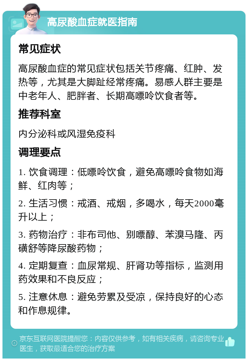 高尿酸血症就医指南 常见症状 高尿酸血症的常见症状包括关节疼痛、红肿、发热等，尤其是大脚趾经常疼痛。易感人群主要是中老年人、肥胖者、长期高嘌呤饮食者等。 推荐科室 内分泌科或风湿免疫科 调理要点 1. 饮食调理：低嘌呤饮食，避免高嘌呤食物如海鲜、红肉等； 2. 生活习惯：戒酒、戒烟，多喝水，每天2000毫升以上； 3. 药物治疗：非布司他、别嘌醇、苯溴马隆、丙磺舒等降尿酸药物； 4. 定期复查：血尿常规、肝肾功等指标，监测用药效果和不良反应； 5. 注意休息：避免劳累及受凉，保持良好的心态和作息规律。