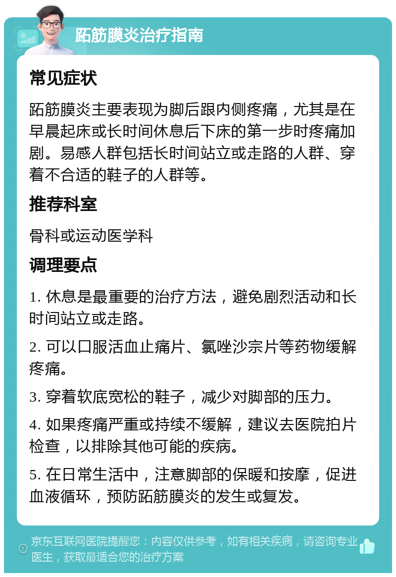 跖筋膜炎治疗指南 常见症状 跖筋膜炎主要表现为脚后跟内侧疼痛，尤其是在早晨起床或长时间休息后下床的第一步时疼痛加剧。易感人群包括长时间站立或走路的人群、穿着不合适的鞋子的人群等。 推荐科室 骨科或运动医学科 调理要点 1. 休息是最重要的治疗方法，避免剧烈活动和长时间站立或走路。 2. 可以口服活血止痛片、氯唑沙宗片等药物缓解疼痛。 3. 穿着软底宽松的鞋子，减少对脚部的压力。 4. 如果疼痛严重或持续不缓解，建议去医院拍片检查，以排除其他可能的疾病。 5. 在日常生活中，注意脚部的保暖和按摩，促进血液循环，预防跖筋膜炎的发生或复发。