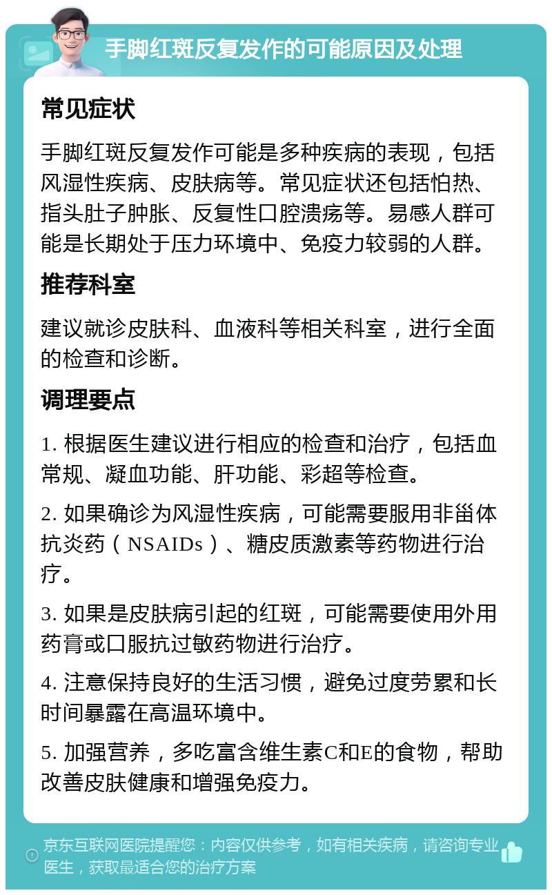 手脚红斑反复发作的可能原因及处理 常见症状 手脚红斑反复发作可能是多种疾病的表现，包括风湿性疾病、皮肤病等。常见症状还包括怕热、指头肚子肿胀、反复性口腔溃疡等。易感人群可能是长期处于压力环境中、免疫力较弱的人群。 推荐科室 建议就诊皮肤科、血液科等相关科室，进行全面的检查和诊断。 调理要点 1. 根据医生建议进行相应的检查和治疗，包括血常规、凝血功能、肝功能、彩超等检查。 2. 如果确诊为风湿性疾病，可能需要服用非甾体抗炎药（NSAIDs）、糖皮质激素等药物进行治疗。 3. 如果是皮肤病引起的红斑，可能需要使用外用药膏或口服抗过敏药物进行治疗。 4. 注意保持良好的生活习惯，避免过度劳累和长时间暴露在高温环境中。 5. 加强营养，多吃富含维生素C和E的食物，帮助改善皮肤健康和增强免疫力。