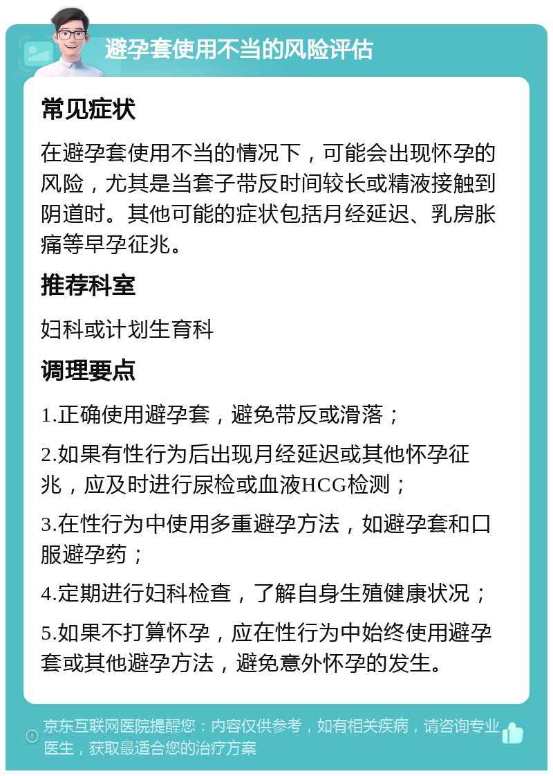 避孕套使用不当的风险评估 常见症状 在避孕套使用不当的情况下，可能会出现怀孕的风险，尤其是当套子带反时间较长或精液接触到阴道时。其他可能的症状包括月经延迟、乳房胀痛等早孕征兆。 推荐科室 妇科或计划生育科 调理要点 1.正确使用避孕套，避免带反或滑落； 2.如果有性行为后出现月经延迟或其他怀孕征兆，应及时进行尿检或血液HCG检测； 3.在性行为中使用多重避孕方法，如避孕套和口服避孕药； 4.定期进行妇科检查，了解自身生殖健康状况； 5.如果不打算怀孕，应在性行为中始终使用避孕套或其他避孕方法，避免意外怀孕的发生。