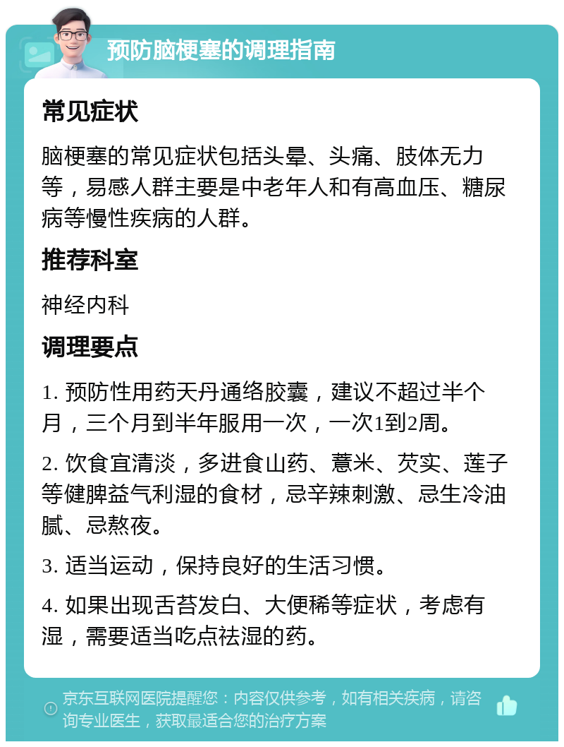 预防脑梗塞的调理指南 常见症状 脑梗塞的常见症状包括头晕、头痛、肢体无力等，易感人群主要是中老年人和有高血压、糖尿病等慢性疾病的人群。 推荐科室 神经内科 调理要点 1. 预防性用药天丹通络胶囊，建议不超过半个月，三个月到半年服用一次，一次1到2周。 2. 饮食宜清淡，多进食山药、薏米、芡实、莲子等健脾益气利湿的食材，忌辛辣刺激、忌生冷油腻、忌熬夜。 3. 适当运动，保持良好的生活习惯。 4. 如果出现舌苔发白、大便稀等症状，考虑有湿，需要适当吃点祛湿的药。