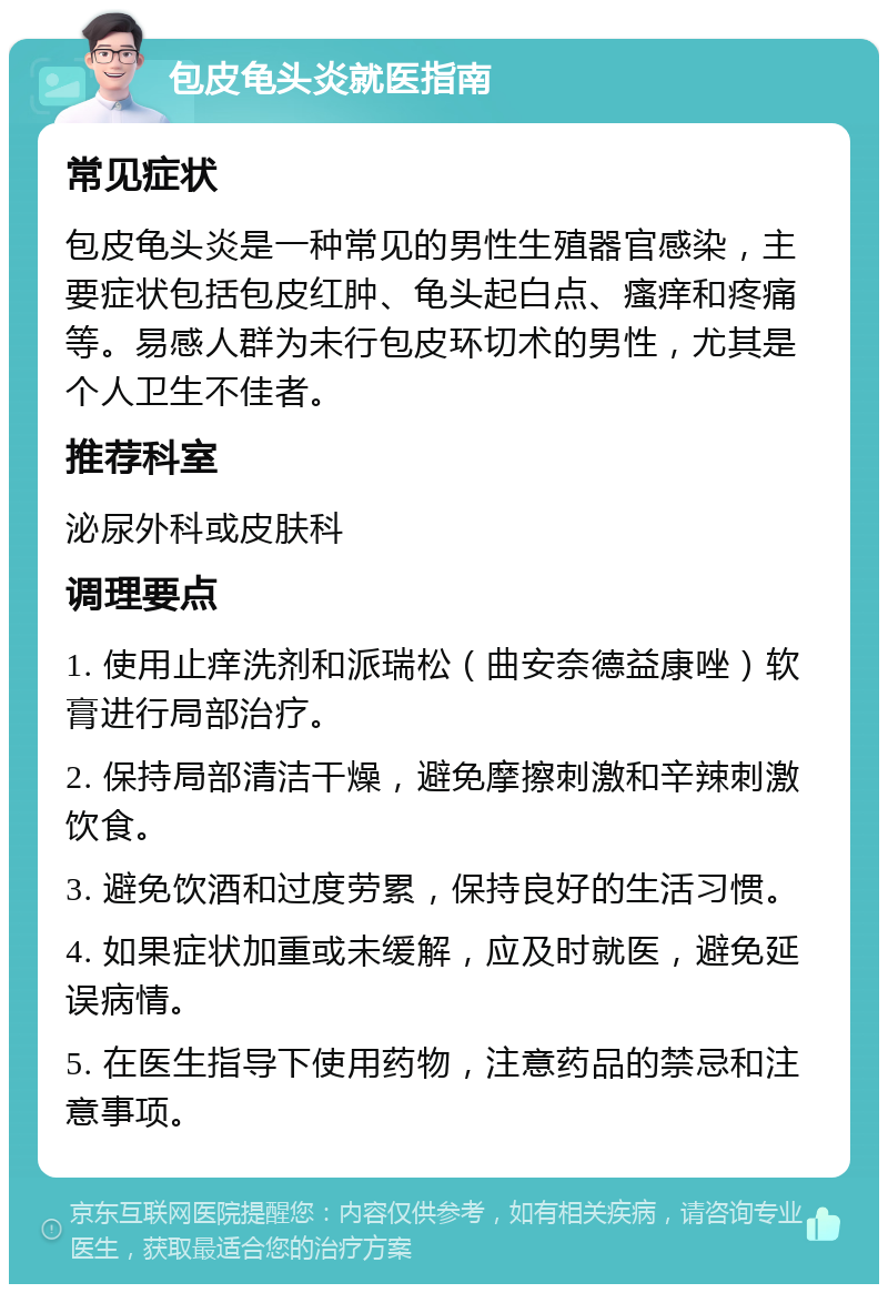 包皮龟头炎就医指南 常见症状 包皮龟头炎是一种常见的男性生殖器官感染，主要症状包括包皮红肿、龟头起白点、瘙痒和疼痛等。易感人群为未行包皮环切术的男性，尤其是个人卫生不佳者。 推荐科室 泌尿外科或皮肤科 调理要点 1. 使用止痒洗剂和派瑞松（曲安奈德益康唑）软膏进行局部治疗。 2. 保持局部清洁干燥，避免摩擦刺激和辛辣刺激饮食。 3. 避免饮酒和过度劳累，保持良好的生活习惯。 4. 如果症状加重或未缓解，应及时就医，避免延误病情。 5. 在医生指导下使用药物，注意药品的禁忌和注意事项。