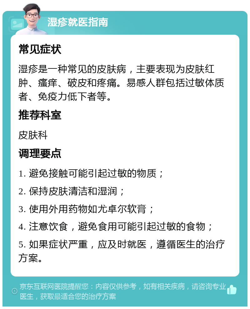 湿疹就医指南 常见症状 湿疹是一种常见的皮肤病，主要表现为皮肤红肿、瘙痒、破皮和疼痛。易感人群包括过敏体质者、免疫力低下者等。 推荐科室 皮肤科 调理要点 1. 避免接触可能引起过敏的物质； 2. 保持皮肤清洁和湿润； 3. 使用外用药物如尤卓尔软膏； 4. 注意饮食，避免食用可能引起过敏的食物； 5. 如果症状严重，应及时就医，遵循医生的治疗方案。