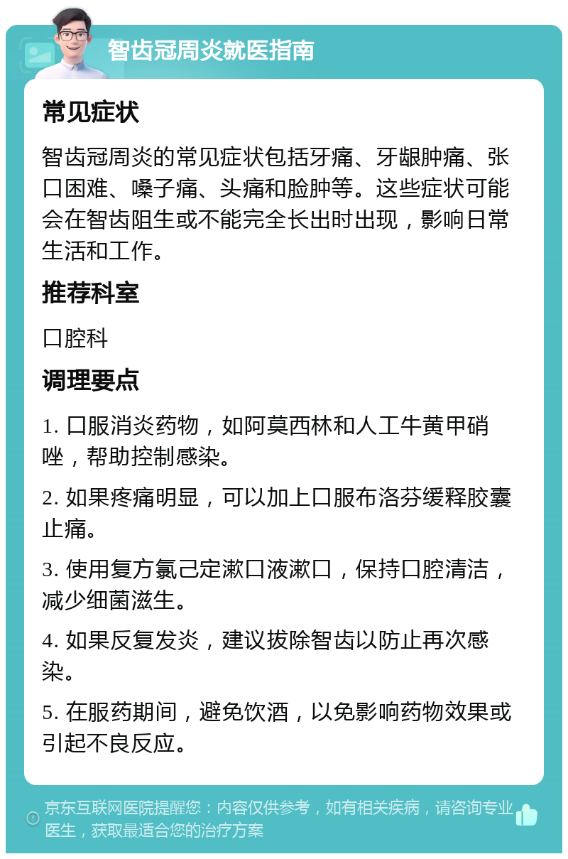 智齿冠周炎就医指南 常见症状 智齿冠周炎的常见症状包括牙痛、牙龈肿痛、张口困难、嗓子痛、头痛和脸肿等。这些症状可能会在智齿阻生或不能完全长出时出现，影响日常生活和工作。 推荐科室 口腔科 调理要点 1. 口服消炎药物，如阿莫西林和人工牛黄甲硝唑，帮助控制感染。 2. 如果疼痛明显，可以加上口服布洛芬缓释胶囊止痛。 3. 使用复方氯己定漱口液漱口，保持口腔清洁，减少细菌滋生。 4. 如果反复发炎，建议拔除智齿以防止再次感染。 5. 在服药期间，避免饮酒，以免影响药物效果或引起不良反应。