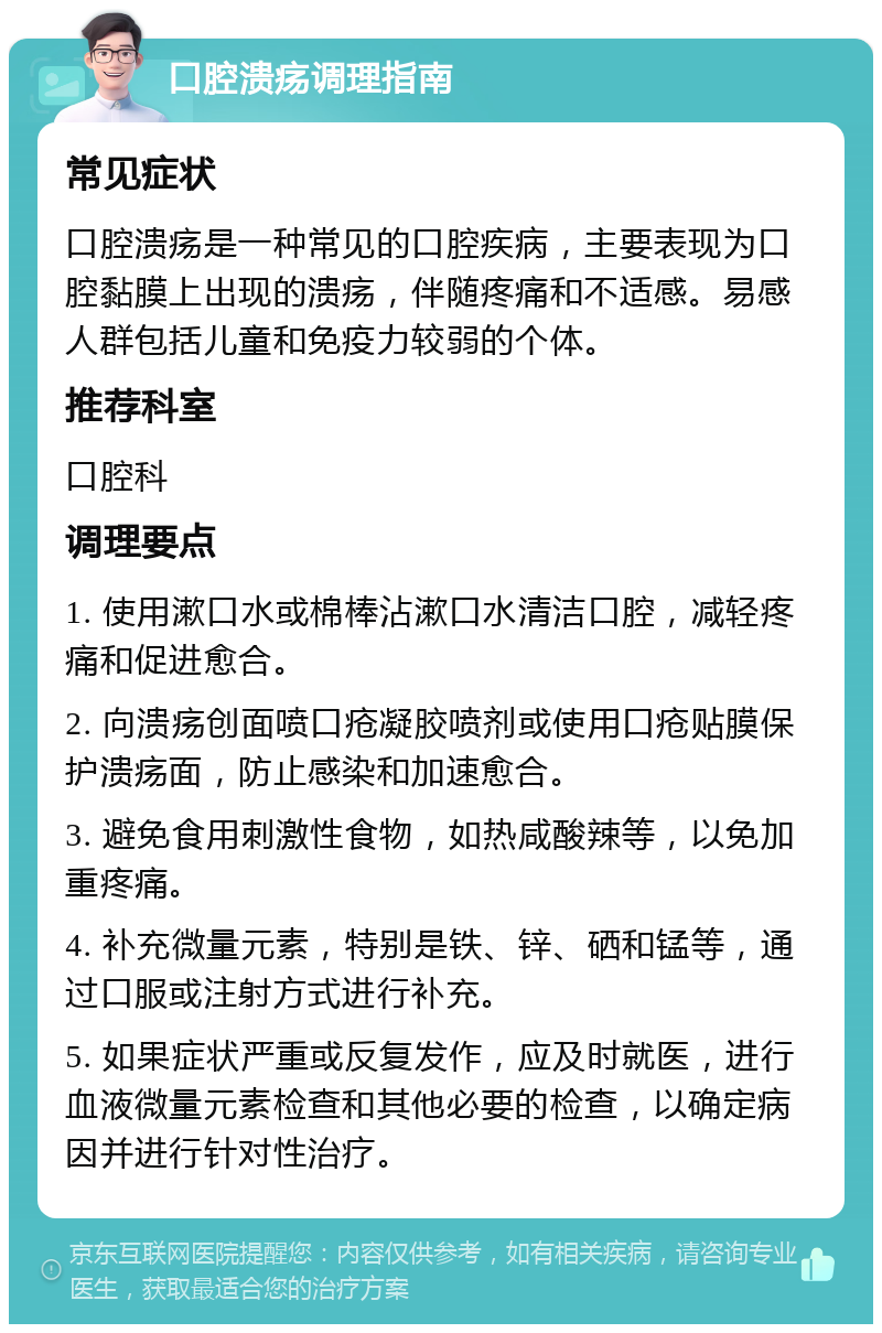 口腔溃疡调理指南 常见症状 口腔溃疡是一种常见的口腔疾病，主要表现为口腔黏膜上出现的溃疡，伴随疼痛和不适感。易感人群包括儿童和免疫力较弱的个体。 推荐科室 口腔科 调理要点 1. 使用漱口水或棉棒沾漱口水清洁口腔，减轻疼痛和促进愈合。 2. 向溃疡创面喷口疮凝胶喷剂或使用口疮贴膜保护溃疡面，防止感染和加速愈合。 3. 避免食用刺激性食物，如热咸酸辣等，以免加重疼痛。 4. 补充微量元素，特别是铁、锌、硒和锰等，通过口服或注射方式进行补充。 5. 如果症状严重或反复发作，应及时就医，进行血液微量元素检查和其他必要的检查，以确定病因并进行针对性治疗。