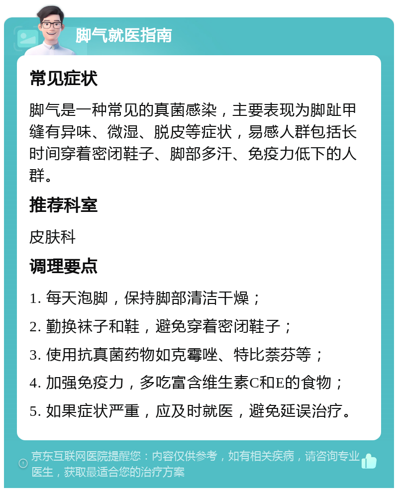 脚气就医指南 常见症状 脚气是一种常见的真菌感染，主要表现为脚趾甲缝有异味、微湿、脱皮等症状，易感人群包括长时间穿着密闭鞋子、脚部多汗、免疫力低下的人群。 推荐科室 皮肤科 调理要点 1. 每天泡脚，保持脚部清洁干燥； 2. 勤换袜子和鞋，避免穿着密闭鞋子； 3. 使用抗真菌药物如克霉唑、特比萘芬等； 4. 加强免疫力，多吃富含维生素C和E的食物； 5. 如果症状严重，应及时就医，避免延误治疗。