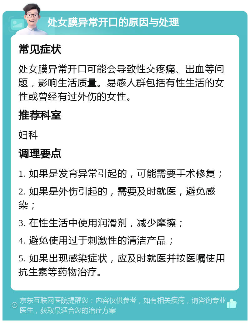 处女膜异常开口的原因与处理 常见症状 处女膜异常开口可能会导致性交疼痛、出血等问题，影响生活质量。易感人群包括有性生活的女性或曾经有过外伤的女性。 推荐科室 妇科 调理要点 1. 如果是发育异常引起的，可能需要手术修复； 2. 如果是外伤引起的，需要及时就医，避免感染； 3. 在性生活中使用润滑剂，减少摩擦； 4. 避免使用过于刺激性的清洁产品； 5. 如果出现感染症状，应及时就医并按医嘱使用抗生素等药物治疗。