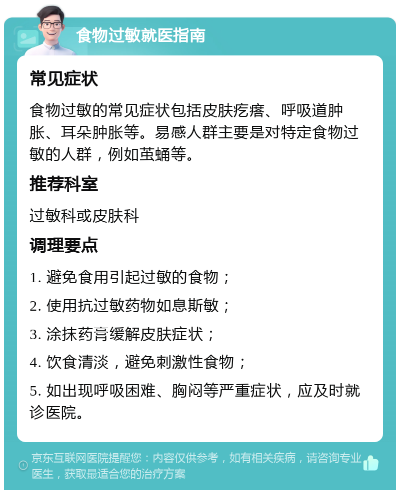 食物过敏就医指南 常见症状 食物过敏的常见症状包括皮肤疙瘩、呼吸道肿胀、耳朵肿胀等。易感人群主要是对特定食物过敏的人群，例如茧蛹等。 推荐科室 过敏科或皮肤科 调理要点 1. 避免食用引起过敏的食物； 2. 使用抗过敏药物如息斯敏； 3. 涂抹药膏缓解皮肤症状； 4. 饮食清淡，避免刺激性食物； 5. 如出现呼吸困难、胸闷等严重症状，应及时就诊医院。