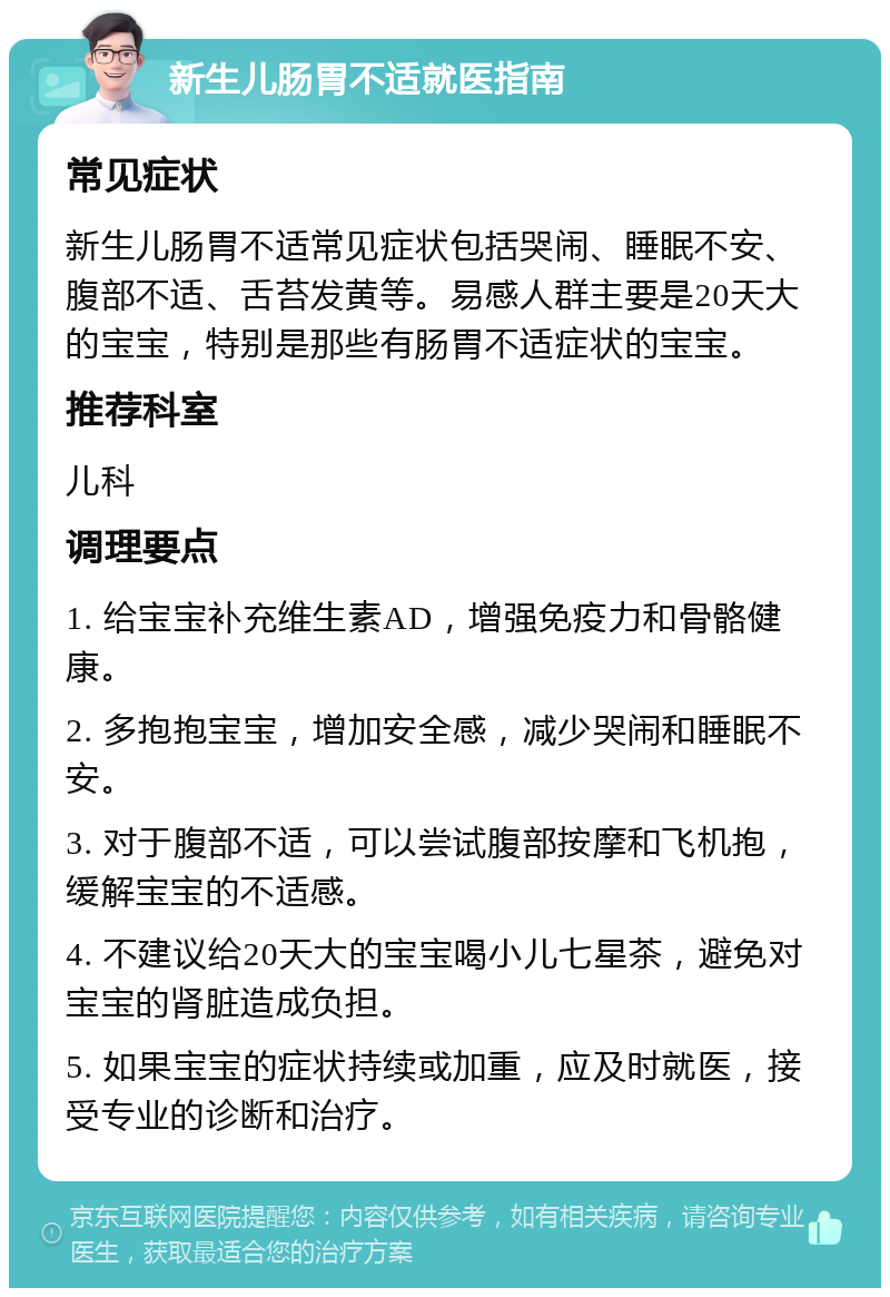 新生儿肠胃不适就医指南 常见症状 新生儿肠胃不适常见症状包括哭闹、睡眠不安、腹部不适、舌苔发黄等。易感人群主要是20天大的宝宝，特别是那些有肠胃不适症状的宝宝。 推荐科室 儿科 调理要点 1. 给宝宝补充维生素AD，增强免疫力和骨骼健康。 2. 多抱抱宝宝，增加安全感，减少哭闹和睡眠不安。 3. 对于腹部不适，可以尝试腹部按摩和飞机抱，缓解宝宝的不适感。 4. 不建议给20天大的宝宝喝小儿七星茶，避免对宝宝的肾脏造成负担。 5. 如果宝宝的症状持续或加重，应及时就医，接受专业的诊断和治疗。