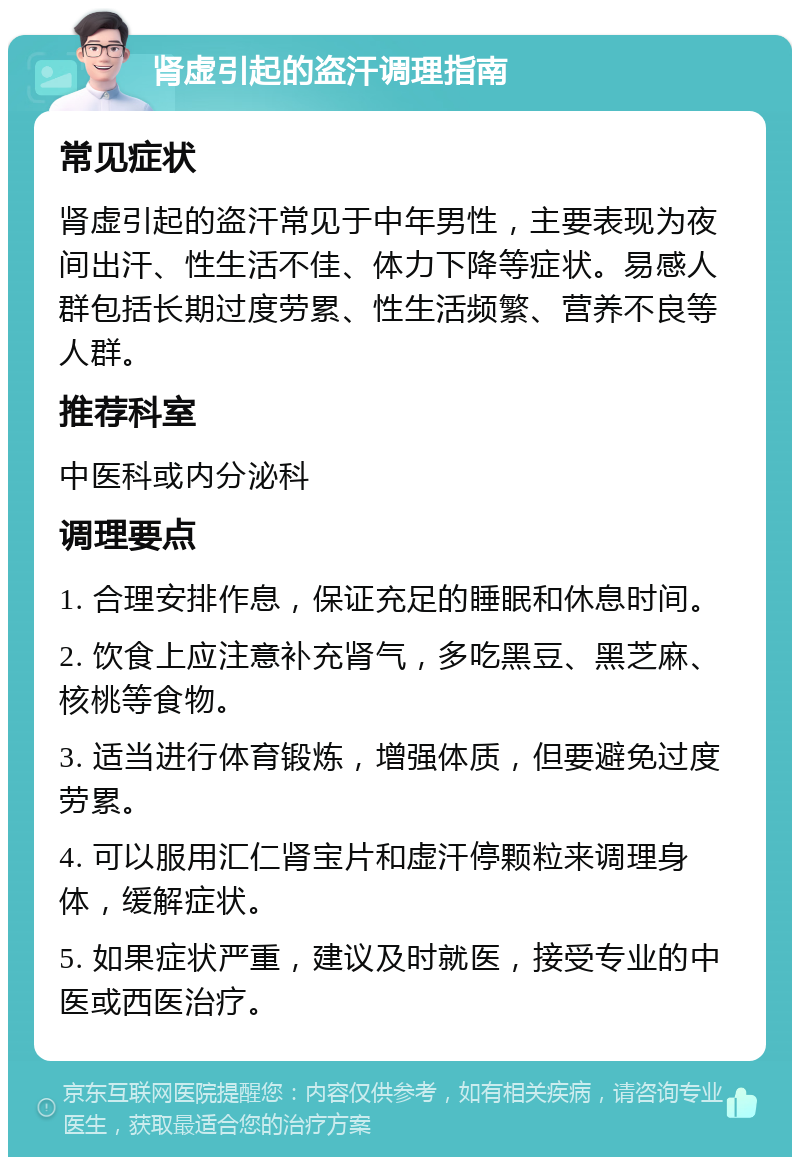 肾虚引起的盗汗调理指南 常见症状 肾虚引起的盗汗常见于中年男性，主要表现为夜间出汗、性生活不佳、体力下降等症状。易感人群包括长期过度劳累、性生活频繁、营养不良等人群。 推荐科室 中医科或内分泌科 调理要点 1. 合理安排作息，保证充足的睡眠和休息时间。 2. 饮食上应注意补充肾气，多吃黑豆、黑芝麻、核桃等食物。 3. 适当进行体育锻炼，增强体质，但要避免过度劳累。 4. 可以服用汇仁肾宝片和虚汗停颗粒来调理身体，缓解症状。 5. 如果症状严重，建议及时就医，接受专业的中医或西医治疗。