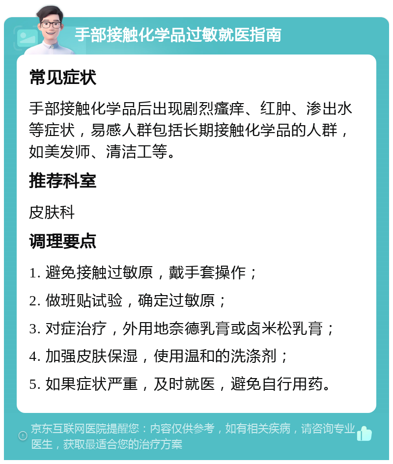 手部接触化学品过敏就医指南 常见症状 手部接触化学品后出现剧烈瘙痒、红肿、渗出水等症状，易感人群包括长期接触化学品的人群，如美发师、清洁工等。 推荐科室 皮肤科 调理要点 1. 避免接触过敏原，戴手套操作； 2. 做班贴试验，确定过敏原； 3. 对症治疗，外用地奈德乳膏或卤米松乳膏； 4. 加强皮肤保湿，使用温和的洗涤剂； 5. 如果症状严重，及时就医，避免自行用药。