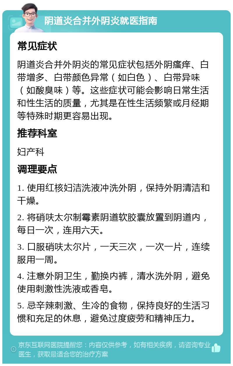 阴道炎合并外阴炎就医指南 常见症状 阴道炎合并外阴炎的常见症状包括外阴瘙痒、白带增多、白带颜色异常（如白色）、白带异味（如酸臭味）等。这些症状可能会影响日常生活和性生活的质量，尤其是在性生活频繁或月经期等特殊时期更容易出现。 推荐科室 妇产科 调理要点 1. 使用红核妇洁洗液冲洗外阴，保持外阴清洁和干燥。 2. 将硝呋太尔制霉素阴道软胶囊放置到阴道内，每日一次，连用六天。 3. 口服硝呋太尔片，一天三次，一次一片，连续服用一周。 4. 注意外阴卫生，勤换内裤，清水洗外阴，避免使用刺激性洗液或香皂。 5. 忌辛辣刺激、生冷的食物，保持良好的生活习惯和充足的休息，避免过度疲劳和精神压力。