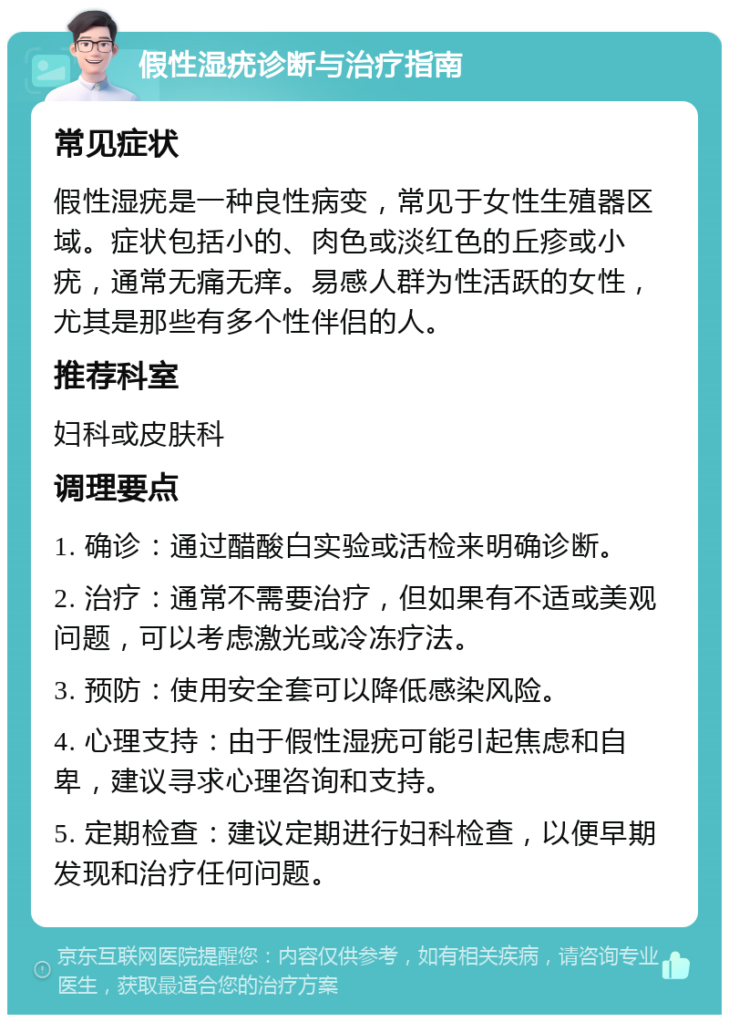 假性湿疣诊断与治疗指南 常见症状 假性湿疣是一种良性病变，常见于女性生殖器区域。症状包括小的、肉色或淡红色的丘疹或小疣，通常无痛无痒。易感人群为性活跃的女性，尤其是那些有多个性伴侣的人。 推荐科室 妇科或皮肤科 调理要点 1. 确诊：通过醋酸白实验或活检来明确诊断。 2. 治疗：通常不需要治疗，但如果有不适或美观问题，可以考虑激光或冷冻疗法。 3. 预防：使用安全套可以降低感染风险。 4. 心理支持：由于假性湿疣可能引起焦虑和自卑，建议寻求心理咨询和支持。 5. 定期检查：建议定期进行妇科检查，以便早期发现和治疗任何问题。