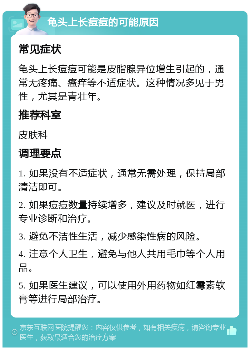 龟头上长痘痘的可能原因 常见症状 龟头上长痘痘可能是皮脂腺异位增生引起的，通常无疼痛、瘙痒等不适症状。这种情况多见于男性，尤其是青壮年。 推荐科室 皮肤科 调理要点 1. 如果没有不适症状，通常无需处理，保持局部清洁即可。 2. 如果痘痘数量持续增多，建议及时就医，进行专业诊断和治疗。 3. 避免不洁性生活，减少感染性病的风险。 4. 注意个人卫生，避免与他人共用毛巾等个人用品。 5. 如果医生建议，可以使用外用药物如红霉素软膏等进行局部治疗。