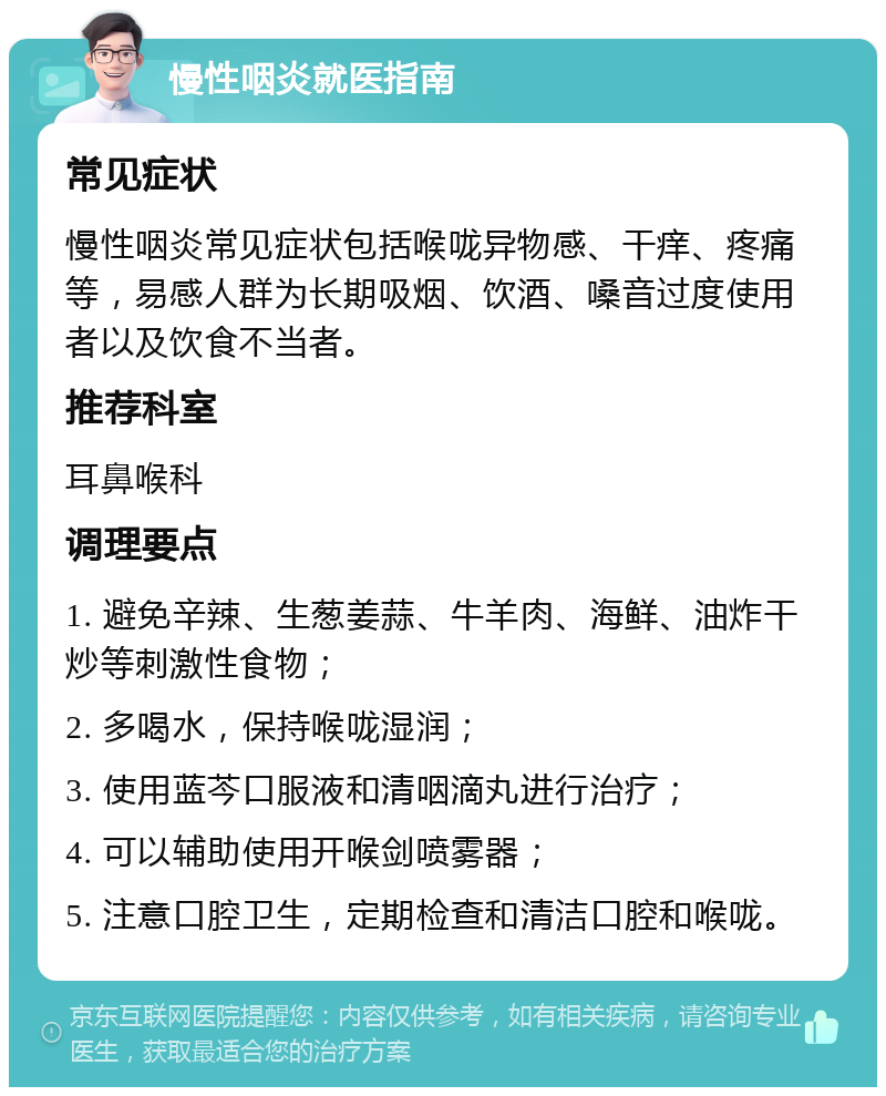 慢性咽炎就医指南 常见症状 慢性咽炎常见症状包括喉咙异物感、干痒、疼痛等，易感人群为长期吸烟、饮酒、嗓音过度使用者以及饮食不当者。 推荐科室 耳鼻喉科 调理要点 1. 避免辛辣、生葱姜蒜、牛羊肉、海鲜、油炸干炒等刺激性食物； 2. 多喝水，保持喉咙湿润； 3. 使用蓝芩口服液和清咽滴丸进行治疗； 4. 可以辅助使用开喉剑喷雾器； 5. 注意口腔卫生，定期检查和清洁口腔和喉咙。