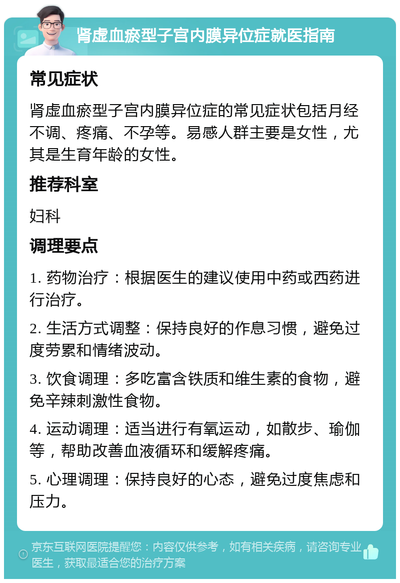 肾虚血瘀型子宫内膜异位症就医指南 常见症状 肾虚血瘀型子宫内膜异位症的常见症状包括月经不调、疼痛、不孕等。易感人群主要是女性，尤其是生育年龄的女性。 推荐科室 妇科 调理要点 1. 药物治疗：根据医生的建议使用中药或西药进行治疗。 2. 生活方式调整：保持良好的作息习惯，避免过度劳累和情绪波动。 3. 饮食调理：多吃富含铁质和维生素的食物，避免辛辣刺激性食物。 4. 运动调理：适当进行有氧运动，如散步、瑜伽等，帮助改善血液循环和缓解疼痛。 5. 心理调理：保持良好的心态，避免过度焦虑和压力。