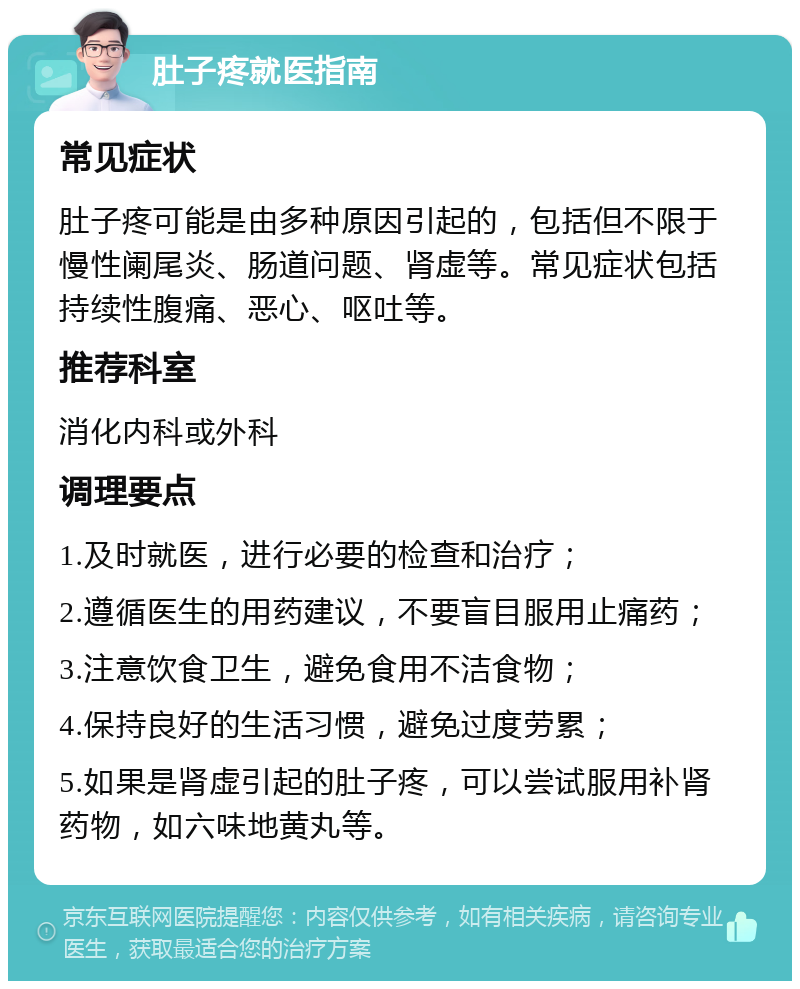 肚子疼就医指南 常见症状 肚子疼可能是由多种原因引起的，包括但不限于慢性阑尾炎、肠道问题、肾虚等。常见症状包括持续性腹痛、恶心、呕吐等。 推荐科室 消化内科或外科 调理要点 1.及时就医，进行必要的检查和治疗； 2.遵循医生的用药建议，不要盲目服用止痛药； 3.注意饮食卫生，避免食用不洁食物； 4.保持良好的生活习惯，避免过度劳累； 5.如果是肾虚引起的肚子疼，可以尝试服用补肾药物，如六味地黄丸等。