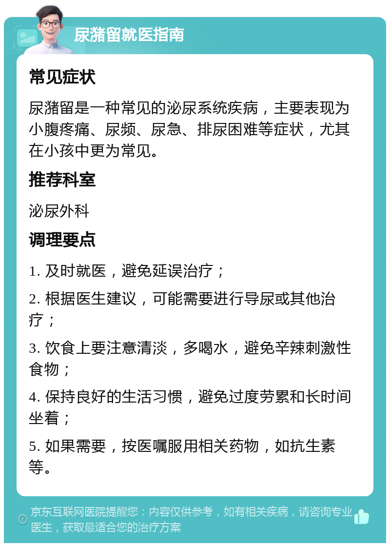 尿潴留就医指南 常见症状 尿潴留是一种常见的泌尿系统疾病，主要表现为小腹疼痛、尿频、尿急、排尿困难等症状，尤其在小孩中更为常见。 推荐科室 泌尿外科 调理要点 1. 及时就医，避免延误治疗； 2. 根据医生建议，可能需要进行导尿或其他治疗； 3. 饮食上要注意清淡，多喝水，避免辛辣刺激性食物； 4. 保持良好的生活习惯，避免过度劳累和长时间坐着； 5. 如果需要，按医嘱服用相关药物，如抗生素等。