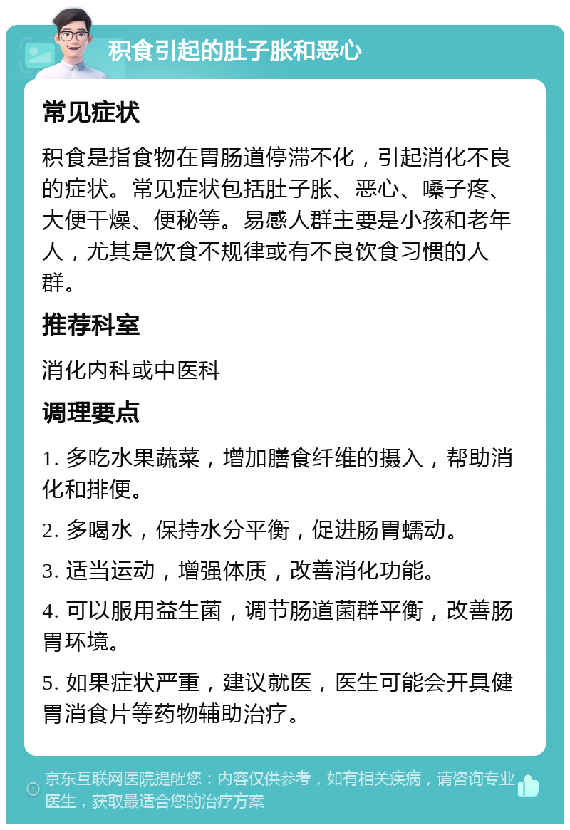 积食引起的肚子胀和恶心 常见症状 积食是指食物在胃肠道停滞不化，引起消化不良的症状。常见症状包括肚子胀、恶心、嗓子疼、大便干燥、便秘等。易感人群主要是小孩和老年人，尤其是饮食不规律或有不良饮食习惯的人群。 推荐科室 消化内科或中医科 调理要点 1. 多吃水果蔬菜，增加膳食纤维的摄入，帮助消化和排便。 2. 多喝水，保持水分平衡，促进肠胃蠕动。 3. 适当运动，增强体质，改善消化功能。 4. 可以服用益生菌，调节肠道菌群平衡，改善肠胃环境。 5. 如果症状严重，建议就医，医生可能会开具健胃消食片等药物辅助治疗。