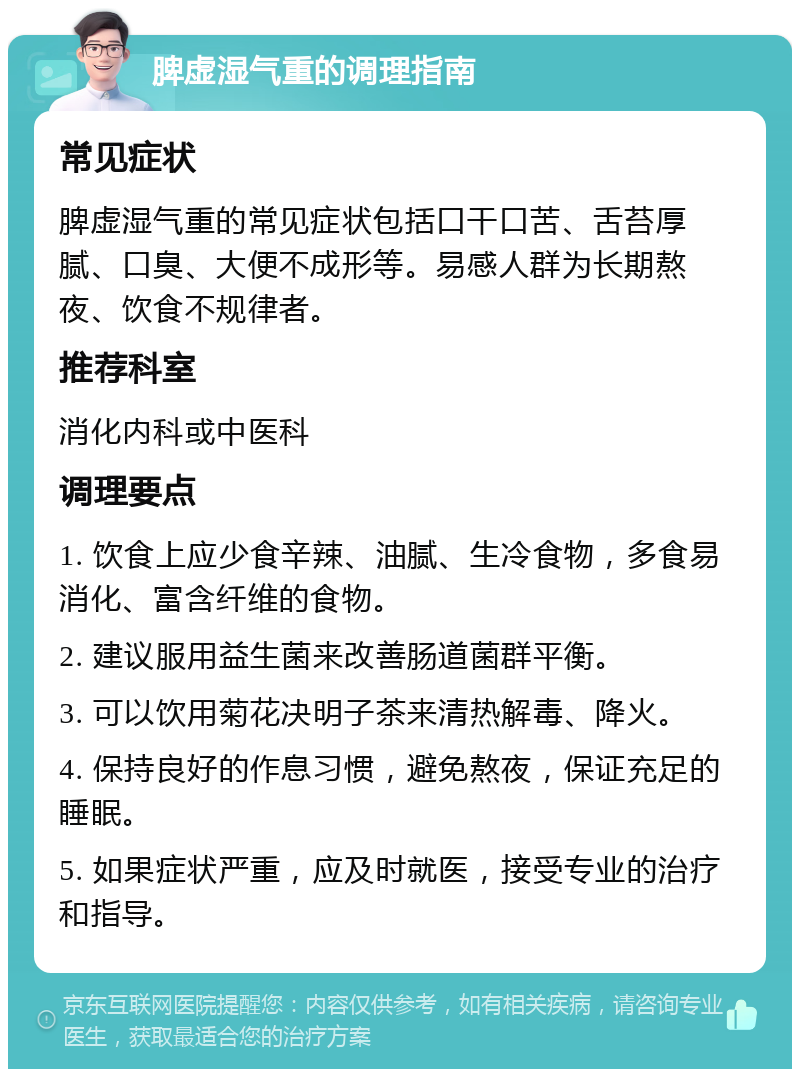 脾虚湿气重的调理指南 常见症状 脾虚湿气重的常见症状包括口干口苦、舌苔厚腻、口臭、大便不成形等。易感人群为长期熬夜、饮食不规律者。 推荐科室 消化内科或中医科 调理要点 1. 饮食上应少食辛辣、油腻、生冷食物，多食易消化、富含纤维的食物。 2. 建议服用益生菌来改善肠道菌群平衡。 3. 可以饮用菊花决明子茶来清热解毒、降火。 4. 保持良好的作息习惯，避免熬夜，保证充足的睡眠。 5. 如果症状严重，应及时就医，接受专业的治疗和指导。