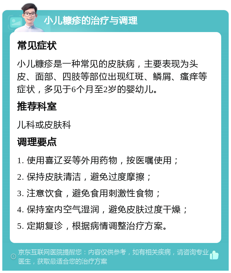 小儿糠疹的治疗与调理 常见症状 小儿糠疹是一种常见的皮肤病，主要表现为头皮、面部、四肢等部位出现红斑、鳞屑、瘙痒等症状，多见于6个月至2岁的婴幼儿。 推荐科室 儿科或皮肤科 调理要点 1. 使用喜辽妥等外用药物，按医嘱使用； 2. 保持皮肤清洁，避免过度摩擦； 3. 注意饮食，避免食用刺激性食物； 4. 保持室内空气湿润，避免皮肤过度干燥； 5. 定期复诊，根据病情调整治疗方案。