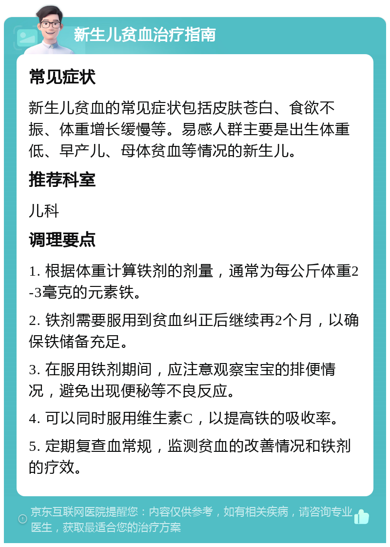 新生儿贫血治疗指南 常见症状 新生儿贫血的常见症状包括皮肤苍白、食欲不振、体重增长缓慢等。易感人群主要是出生体重低、早产儿、母体贫血等情况的新生儿。 推荐科室 儿科 调理要点 1. 根据体重计算铁剂的剂量，通常为每公斤体重2-3毫克的元素铁。 2. 铁剂需要服用到贫血纠正后继续再2个月，以确保铁储备充足。 3. 在服用铁剂期间，应注意观察宝宝的排便情况，避免出现便秘等不良反应。 4. 可以同时服用维生素C，以提高铁的吸收率。 5. 定期复查血常规，监测贫血的改善情况和铁剂的疗效。