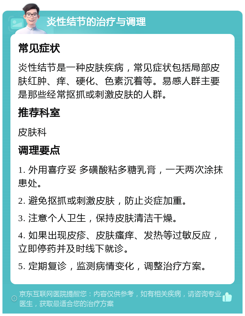 炎性结节的治疗与调理 常见症状 炎性结节是一种皮肤疾病，常见症状包括局部皮肤红肿、痒、硬化、色素沉着等。易感人群主要是那些经常抠抓或刺激皮肤的人群。 推荐科室 皮肤科 调理要点 1. 外用喜疗妥 多磺酸粘多糖乳膏，一天两次涂抹患处。 2. 避免抠抓或刺激皮肤，防止炎症加重。 3. 注意个人卫生，保持皮肤清洁干燥。 4. 如果出现皮疹、皮肤瘙痒、发热等过敏反应，立即停药并及时线下就诊。 5. 定期复诊，监测病情变化，调整治疗方案。