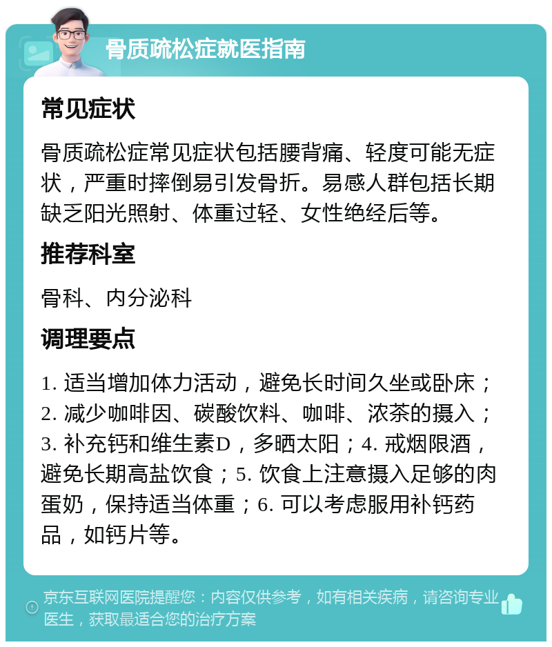 骨质疏松症就医指南 常见症状 骨质疏松症常见症状包括腰背痛、轻度可能无症状，严重时摔倒易引发骨折。易感人群包括长期缺乏阳光照射、体重过轻、女性绝经后等。 推荐科室 骨科、内分泌科 调理要点 1. 适当增加体力活动，避免长时间久坐或卧床；2. 减少咖啡因、碳酸饮料、咖啡、浓茶的摄入；3. 补充钙和维生素D，多晒太阳；4. 戒烟限酒，避免长期高盐饮食；5. 饮食上注意摄入足够的肉蛋奶，保持适当体重；6. 可以考虑服用补钙药品，如钙片等。