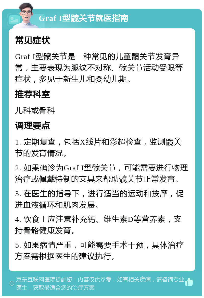 Graf I型髋关节就医指南 常见症状 Graf I型髋关节是一种常见的儿童髋关节发育异常，主要表现为腿纹不对称、髋关节活动受限等症状，多见于新生儿和婴幼儿期。 推荐科室 儿科或骨科 调理要点 1. 定期复查，包括X线片和彩超检查，监测髋关节的发育情况。 2. 如果确诊为Graf I型髋关节，可能需要进行物理治疗或佩戴特制的支具来帮助髋关节正常发育。 3. 在医生的指导下，进行适当的运动和按摩，促进血液循环和肌肉发展。 4. 饮食上应注意补充钙、维生素D等营养素，支持骨骼健康发育。 5. 如果病情严重，可能需要手术干预，具体治疗方案需根据医生的建议执行。