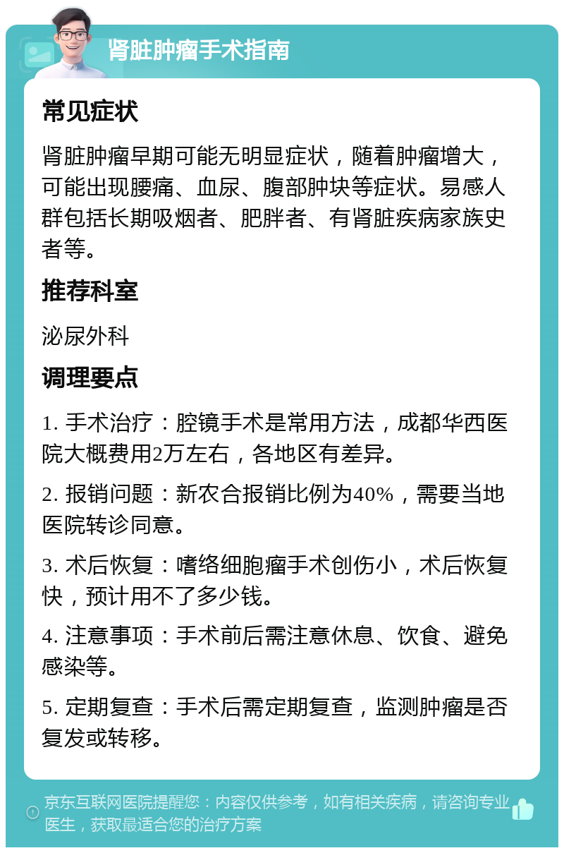 肾脏肿瘤手术指南 常见症状 肾脏肿瘤早期可能无明显症状，随着肿瘤增大，可能出现腰痛、血尿、腹部肿块等症状。易感人群包括长期吸烟者、肥胖者、有肾脏疾病家族史者等。 推荐科室 泌尿外科 调理要点 1. 手术治疗：腔镜手术是常用方法，成都华西医院大概费用2万左右，各地区有差异。 2. 报销问题：新农合报销比例为40%，需要当地医院转诊同意。 3. 术后恢复：嗜络细胞瘤手术创伤小，术后恢复快，预计用不了多少钱。 4. 注意事项：手术前后需注意休息、饮食、避免感染等。 5. 定期复查：手术后需定期复查，监测肿瘤是否复发或转移。