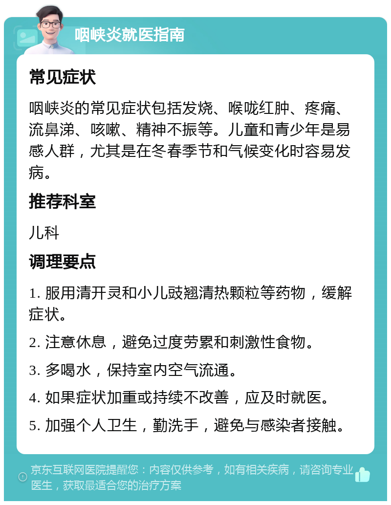 咽峡炎就医指南 常见症状 咽峡炎的常见症状包括发烧、喉咙红肿、疼痛、流鼻涕、咳嗽、精神不振等。儿童和青少年是易感人群，尤其是在冬春季节和气候变化时容易发病。 推荐科室 儿科 调理要点 1. 服用清开灵和小儿豉翘清热颗粒等药物，缓解症状。 2. 注意休息，避免过度劳累和刺激性食物。 3. 多喝水，保持室内空气流通。 4. 如果症状加重或持续不改善，应及时就医。 5. 加强个人卫生，勤洗手，避免与感染者接触。