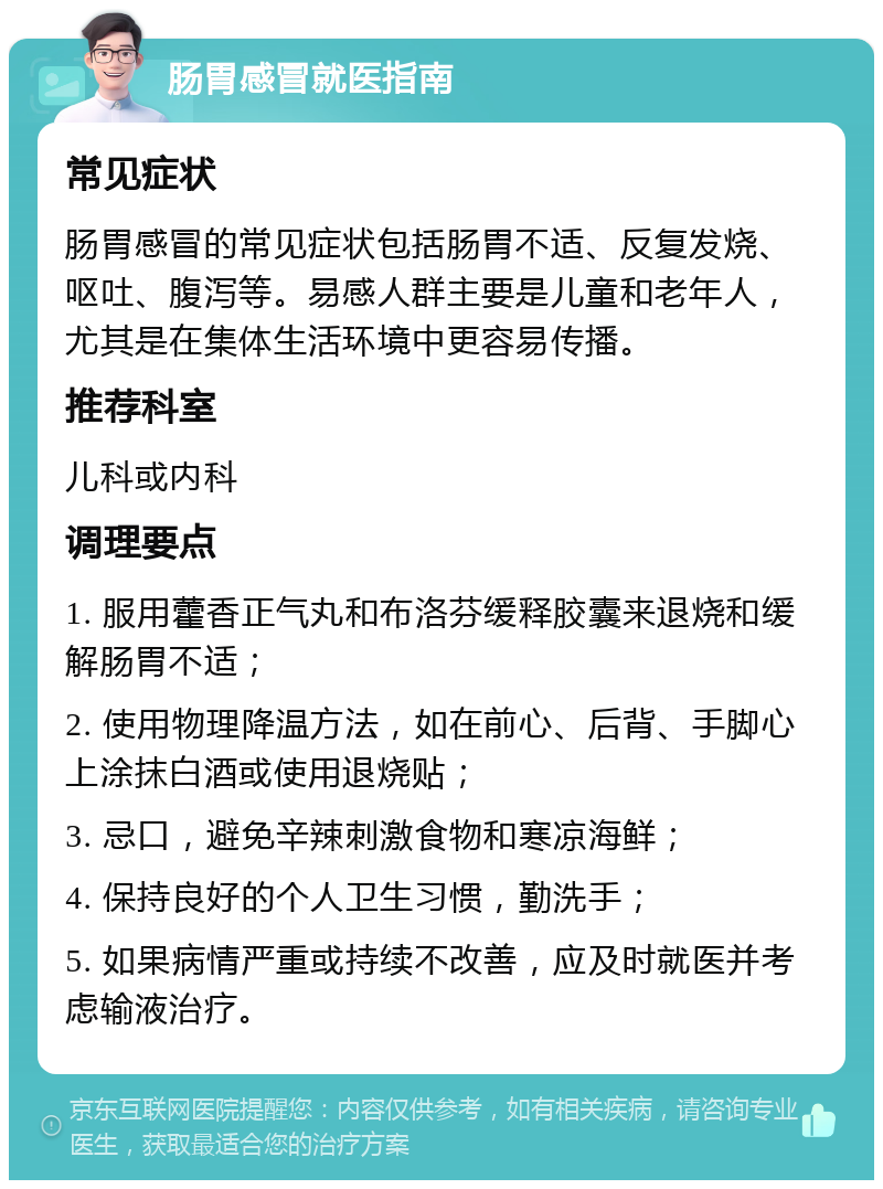 肠胃感冒就医指南 常见症状 肠胃感冒的常见症状包括肠胃不适、反复发烧、呕吐、腹泻等。易感人群主要是儿童和老年人，尤其是在集体生活环境中更容易传播。 推荐科室 儿科或内科 调理要点 1. 服用藿香正气丸和布洛芬缓释胶囊来退烧和缓解肠胃不适； 2. 使用物理降温方法，如在前心、后背、手脚心上涂抹白酒或使用退烧贴； 3. 忌口，避免辛辣刺激食物和寒凉海鲜； 4. 保持良好的个人卫生习惯，勤洗手； 5. 如果病情严重或持续不改善，应及时就医并考虑输液治疗。