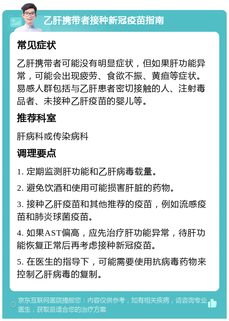 乙肝携带者接种新冠疫苗指南 常见症状 乙肝携带者可能没有明显症状，但如果肝功能异常，可能会出现疲劳、食欲不振、黄疸等症状。易感人群包括与乙肝患者密切接触的人、注射毒品者、未接种乙肝疫苗的婴儿等。 推荐科室 肝病科或传染病科 调理要点 1. 定期监测肝功能和乙肝病毒载量。 2. 避免饮酒和使用可能损害肝脏的药物。 3. 接种乙肝疫苗和其他推荐的疫苗，例如流感疫苗和肺炎球菌疫苗。 4. 如果AST偏高，应先治疗肝功能异常，待肝功能恢复正常后再考虑接种新冠疫苗。 5. 在医生的指导下，可能需要使用抗病毒药物来控制乙肝病毒的复制。